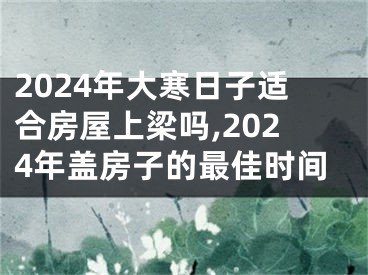 2024年大寒日子适合房屋上梁吗,2024年盖房子的最佳时间