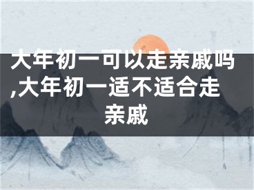 大年初一可以走亲戚吗,大年初一适不适合走亲戚