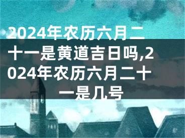 2024年农历六月二十一是黄道吉日吗,2024年农历六月二十一是几号
