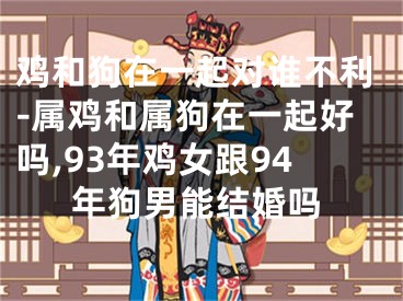 鸡和狗在一起对谁不利-属鸡和属狗在一起好吗,93年鸡女跟94年狗男能结婚吗