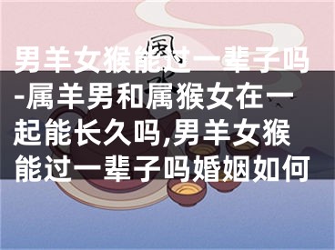 男羊女猴能过一辈子吗-属羊男和属猴女在一起能长久吗,男羊女猴能过一辈子吗婚姻如何