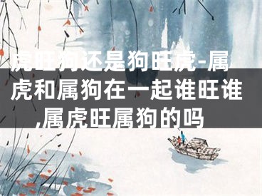 虎旺狗还是狗旺虎-属虎和属狗在一起谁旺谁,属虎旺属狗的吗