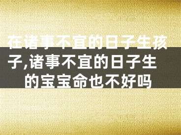 在诸事不宜的日子生孩子,诸事不宜的日子生的宝宝命也不好吗