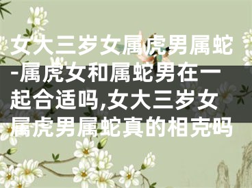 女大三岁女属虎男属蛇-属虎女和属蛇男在一起合适吗,女大三岁女属虎男属蛇真的相克吗
