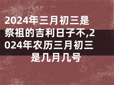 2024年三月初三是祭祖的吉利日子不,2024年农历三月初三是几月几号