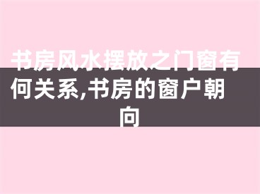 书房风水摆放之门窗有何关系,书房的窗户朝向