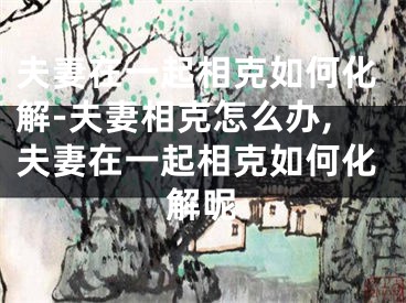 夫妻在一起相克如何化解-夫妻相克怎么办,夫妻在一起相克如何化解呢