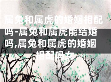 属兔和属虎的婚姻相配吗-属兔和属虎能结婚吗,属兔和属虎的婚姻相配吗女