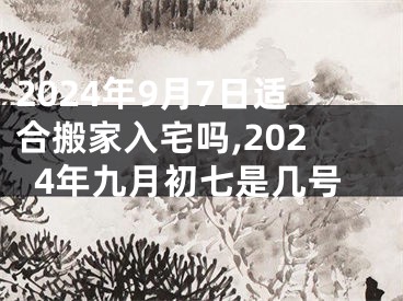 2024年9月7日适合搬家入宅吗,2024年九月初七是几号