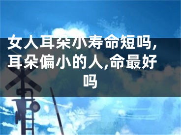 女人耳朵小寿命短吗,耳朵偏小的人,命最好吗