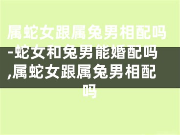 属蛇女跟属兔男相配吗-蛇女和兔男能婚配吗,属蛇女跟属兔男相配吗