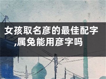 女孩取名彦的最佳配字,属兔能用彦字吗