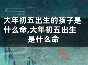 大年初五出生的孩子是什么命,大年初五出生是什么命