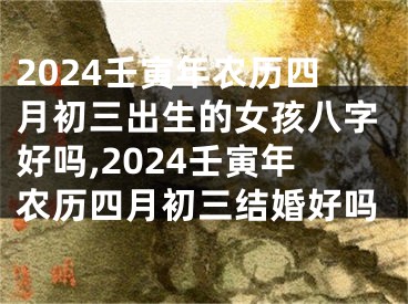 2024壬寅年农历四月初三出生的女孩八字好吗,2024壬寅年农历四月初三结婚好吗