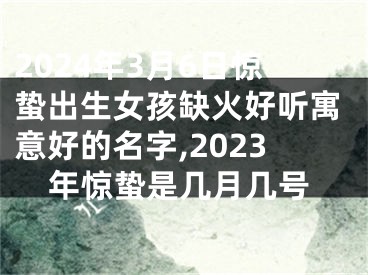 2024年3月6日惊蛰出生女孩缺火好听寓意好的名字,2023年惊蛰是几月几号