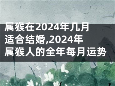 属猴在2024年几月适合结婚,2024年属猴人的全年每月运势