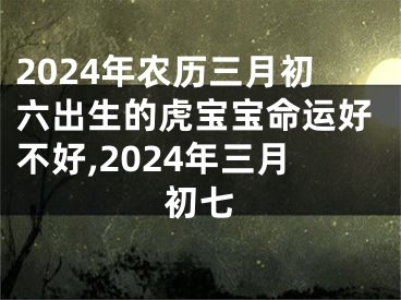 2024年农历三月初六出生的虎宝宝命运好不好,2024年三月初七