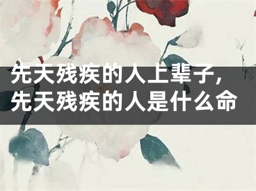 先天残疾的人上辈子,先天残疾的人是什么命