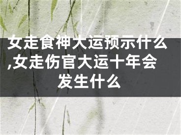 女走食神大运预示什么,女走伤官大运十年会发生什么