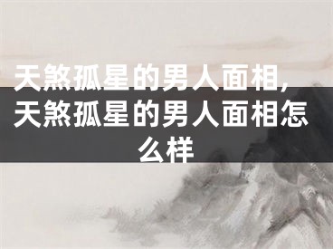 天煞孤星的男人面相,天煞孤星的男人面相怎么样
