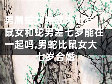 男属蛇女属鼠大七岁-鼠女和蛇男差七岁能在一起吗,男蛇比鼠女大七岁合婚