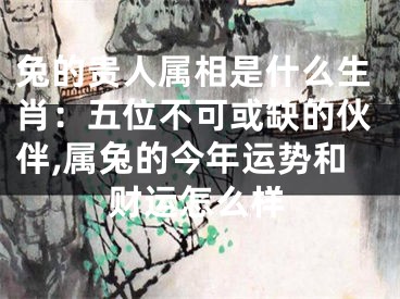 兔的贵人属相是什么生肖：五位不可或缺的伙伴,属兔的今年运势和财运怎么样