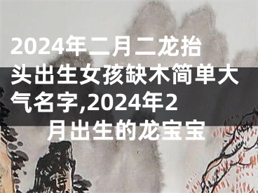 2024年二月二龙抬头出生女孩缺木简单大气名字,2024年2月出生的龙宝宝