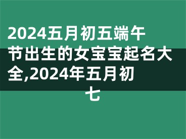 2024五月初五端午节出生的女宝宝起名大全,2024年五月初七