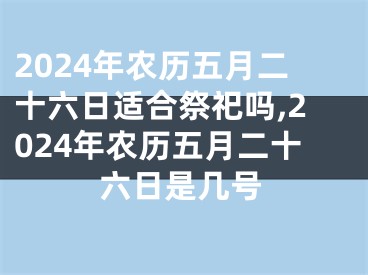 2024年农历五月二十六日适合祭祀吗,2024年农历五月二十六日是几号