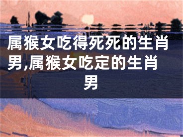 属猴女吃得死死的生肖男,属猴女吃定的生肖男