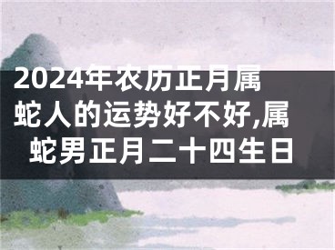 2024年农历正月属蛇人的运势好不好,属蛇男正月二十四生日