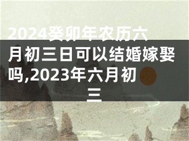 2024癸卯年农历六月初三日可以结婚嫁娶吗,2023年六月初三
