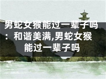 男蛇女猴能过一辈子吗：和谐美满,男蛇女猴能过一辈子吗