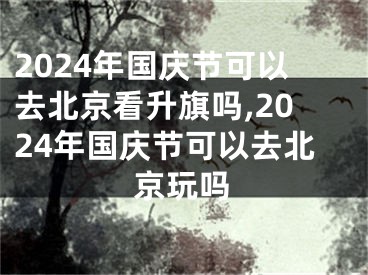 2024年国庆节可以去北京看升旗吗,2024年国庆节可以去北京玩吗