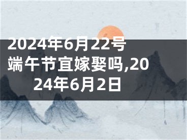2024年6月22号端午节宜嫁娶吗,2024年6月2日