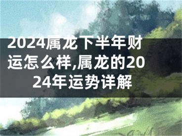2024属龙下半年财运怎么样,属龙的2024年运势详解
