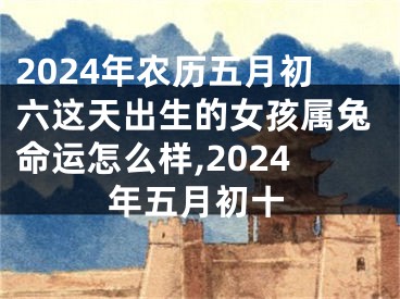 2024年农历五月初六这天出生的女孩属兔命运怎么样,2024年五月初十