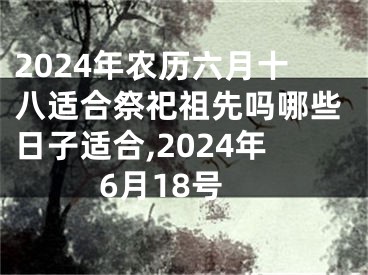 2024年农历六月十八适合祭祀祖先吗哪些日子适合,2024年6月18号