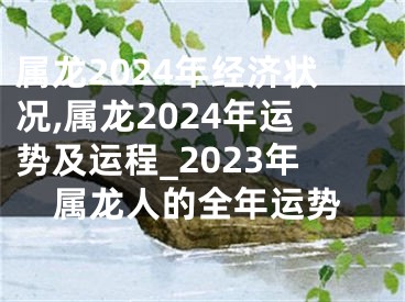 属龙2024年经济状况,属龙2024年运势及运程_2023年属龙人的全年运势