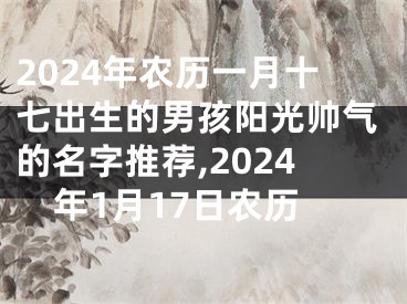 2024年农历一月十七出生的男孩阳光帅气的名字推荐,2024年1月17日农历
