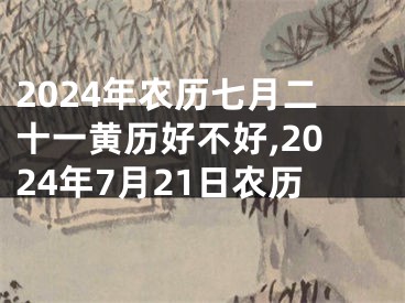 2024年农历七月二十一黄历好不好,2024年7月21日农历