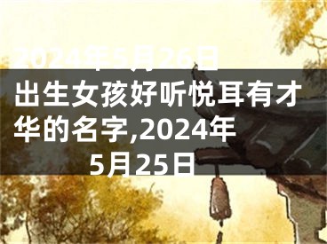 2024年5月26日出生女孩好听悦耳有才华的名字,2024年5月25日