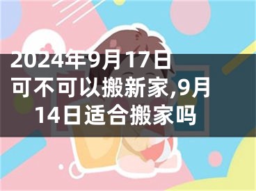 2024年9月17日可不可以搬新家,9月14日适合搬家吗