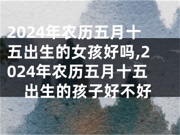 2024年农历五月十五出生的女孩好吗,2024年农历五月十五出生的孩子好不好