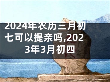 2024年农历三月初七可以提亲吗,2023年3月初四