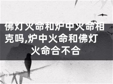 佛灯火命和炉中火命相克吗,炉中火命和佛灯火命合不合