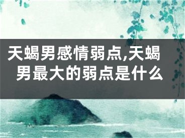 天蝎男感情弱点,天蝎男最大的弱点是什么