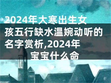2024年大寒出生女孩五行缺水温婉动听的名字赏析,2024年宝宝什么命