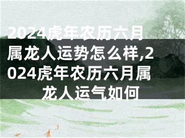 2024虎年农历六月属龙人运势怎么样,2024虎年农历六月属龙人运气如何