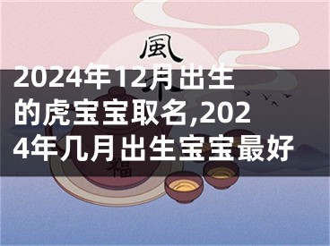 2024年12月出生的虎宝宝取名,2024年几月出生宝宝最好